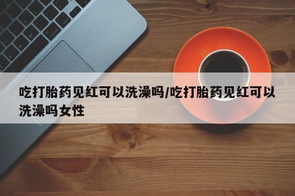 打胎药私人店联系方式保密发货,指导用药吃打胎药见红可以洗澡吗/吃打胎药见红可以洗澡吗女性