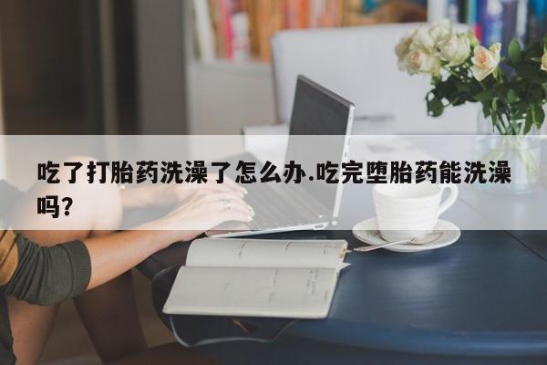 打胎药私人店联系方式保密发货,指导用药吃了打胎药洗澡了怎么办.吃完堕胎药能洗澡吗？