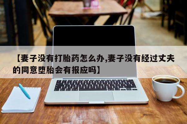 打胎药私人店联系方式保密发货,指导用药【妻子没有打胎药怎么办,妻子没有经过丈夫的同意堕胎会有报应吗】