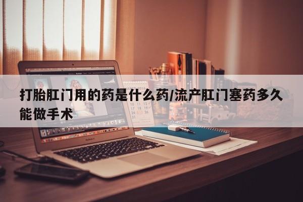 打胎药私人店联系方式保密发货,指导用药打胎肛门用的药是什么药/流产肛门塞药多久能做手术