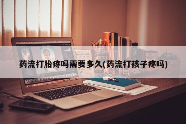 打胎药私人店联系方式保密发货,指导用药药流打胎疼吗需要多久(药流打孩子疼吗)