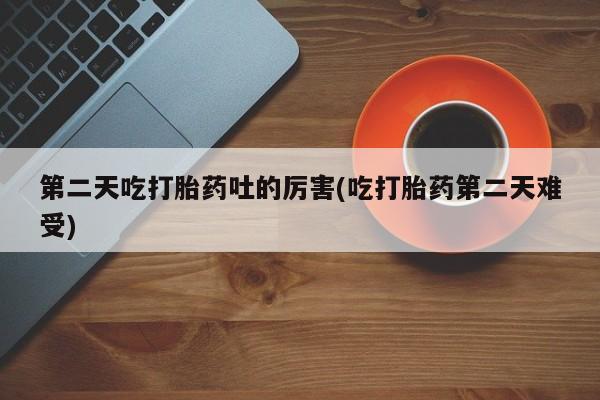 打胎药私人店联系方式保密发货,指导用药第二天吃打胎药吐的厉害(吃打胎药第二天难受)