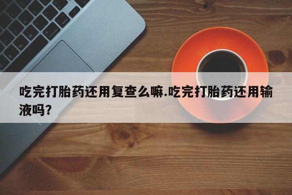 打胎药私人店联系方式保密发货,指导用药吃完打胎药还用复查么嘛.吃完打胎药还用输液吗？