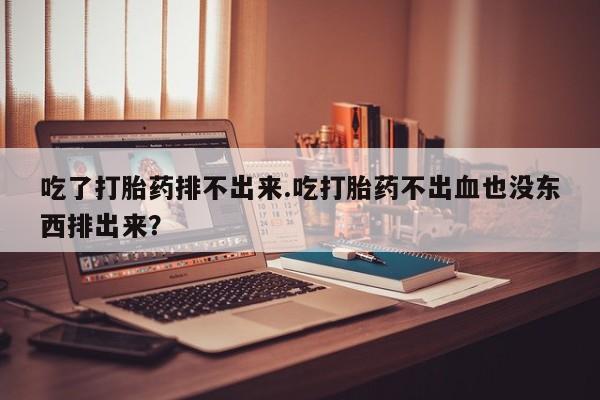 打胎药私人店联系方式保密发货,指导用药吃了打胎药排不出来.吃打胎药不出血也没东西排出来？