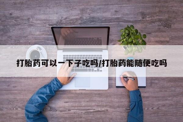 打胎药私人店联系方式保密发货,指导用药打胎药可以一下子吃吗/打胎药能随便吃吗