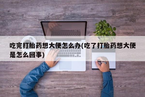 打胎药私人店联系方式保密发货,指导用药吃完打胎药想大便怎么办(吃了打胎药想大便是怎么回事)