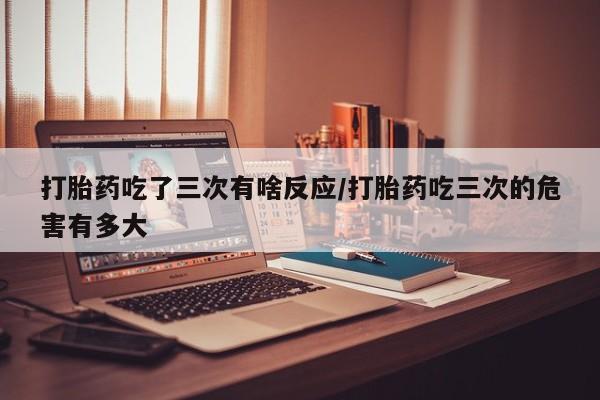 打胎药私人店联系方式保密发货,指导用药打胎药吃了三次有啥反应/打胎药吃三次的危害有多大