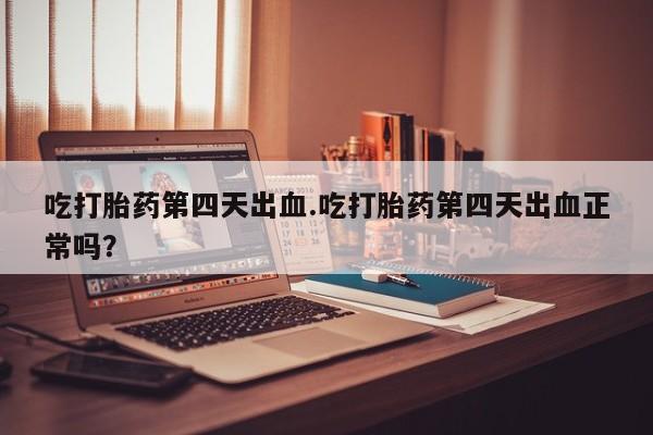 打胎药私人店联系方式保密发货,指导用药吃打胎药第四天出血.吃打胎药第四天出血正常吗？