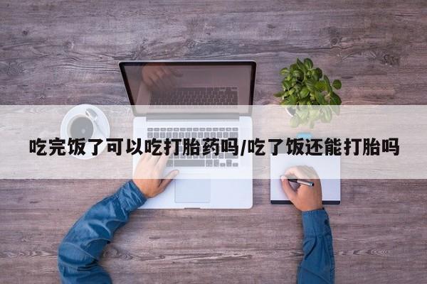 打胎药私人店联系方式保密发货,指导用药吃完饭了可以吃打胎药吗/吃了饭还能打胎吗
