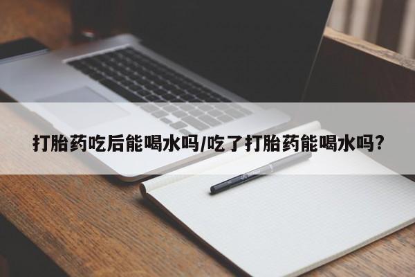 打胎药私人店联系方式保密发货,指导用药打胎药吃后能喝水吗/吃了打胎药能喝水吗?