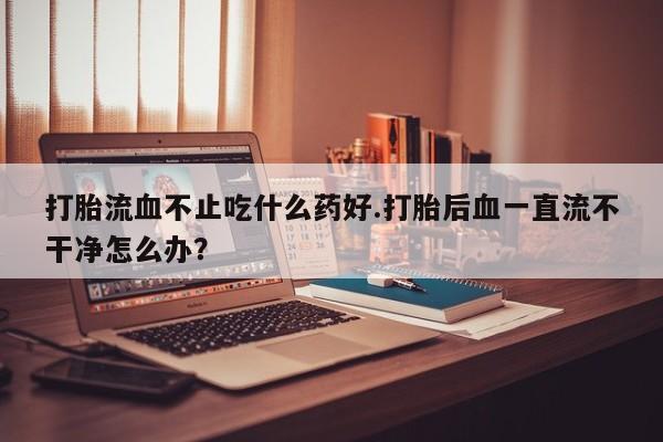 打胎药私人店联系方式保密发货,指导用药打胎流血不止吃什么药好.打胎后血一直流不干净怎么办？