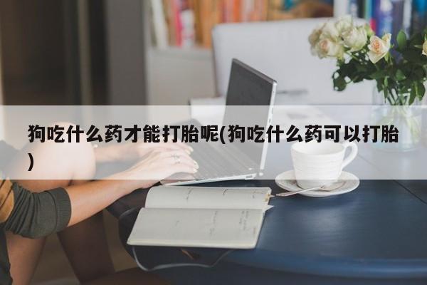 打胎药私人店联系方式保密发货,指导用药狗吃什么药才能打胎呢(狗吃什么药可以打胎)