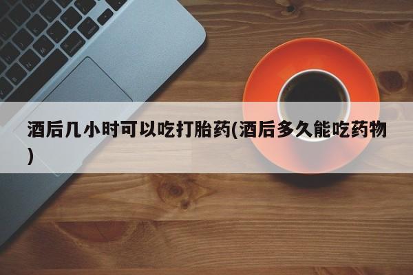打胎药私人店联系方式保密发货,指导用药酒后几小时可以吃打胎药(酒后多久能吃药物)