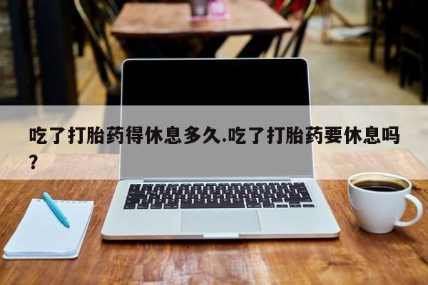 打胎药私人店联系方式保密发货,指导用药吃了打胎药得休息多久.吃了打胎药要休息吗？