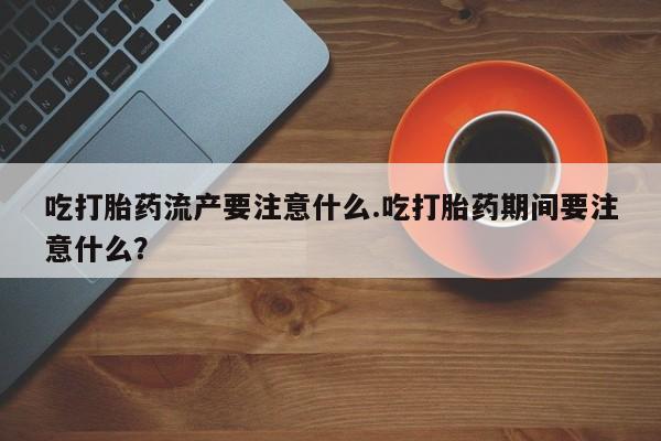 打胎药私人店联系方式保密发货,指导用药吃打胎药流产要注意什么.吃打胎药期间要注意什么？
