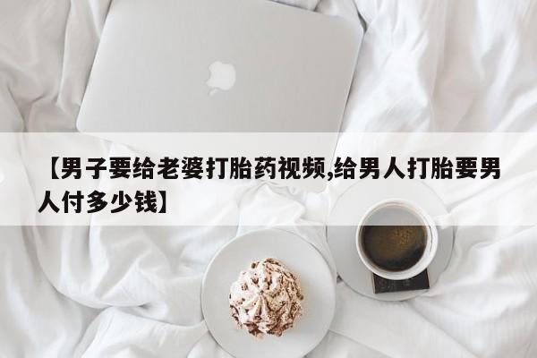 打胎药私人店联系方式保密发货,指导用药【男子要给老婆打胎药视频,给男人打胎要男人付多少钱】