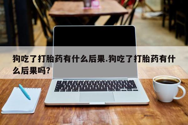 打胎药私人店联系方式保密发货,指导用药狗吃了打胎药有什么后果.狗吃了打胎药有什么后果吗？