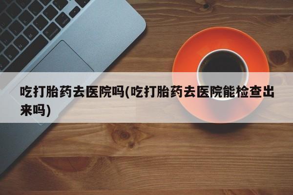 打胎药私人店联系方式保密发货,指导用药吃打胎药去医院吗(吃打胎药去医院能检查出来吗)