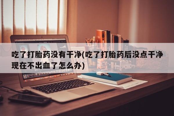 打胎药私人店联系方式保密发货,指导用药吃了打胎药没有干净(吃了打胎药后没点干净现在不出血了怎么办)
