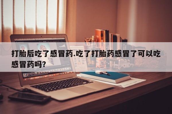 打胎药私人店联系方式保密发货,指导用药打胎后吃了感冒药.吃了打胎药感冒了可以吃感冒药吗？