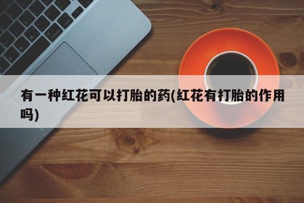 打胎药私人店联系方式保密发货,指导用药有一种红花可以打胎的药(红花有打胎的作用吗)