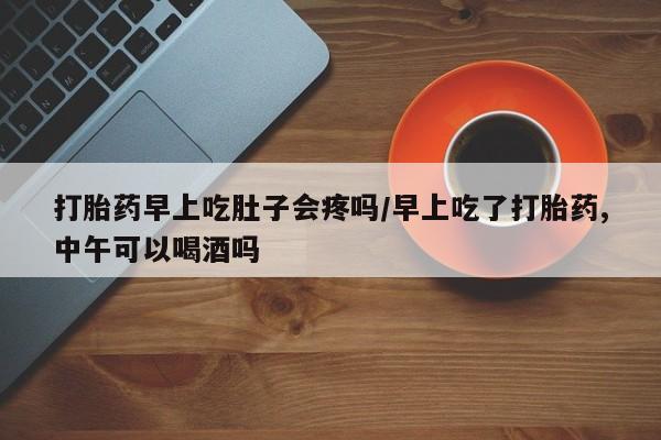 打胎药私人店联系方式保密发货,指导用药打胎药早上吃肚子会疼吗/早上吃了打胎药,中午可以喝酒吗