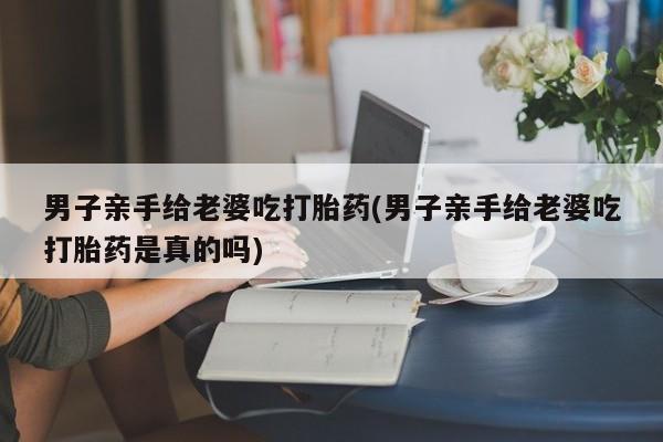 打胎药私人店联系方式保密发货,指导用药男子亲手给老婆吃打胎药(男子亲手给老婆吃打胎药是真的吗)