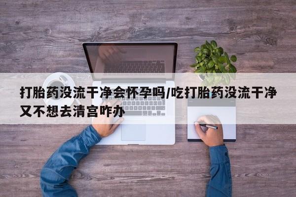 打胎药私人店联系方式保密发货,指导用药打胎药没流干净会怀孕吗/吃打胎药没流干净又不想去清宫咋办