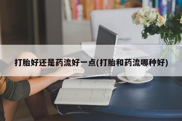 打胎药私人店联系方式保密发货,指导用药打胎好还是药流好一点(打胎和药流哪种好)
