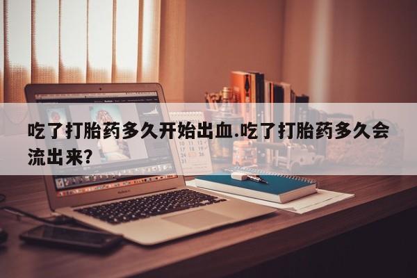 打胎药私人店联系方式保密发货,指导用药吃了打胎药多久开始出血.吃了打胎药多久会流出来？
