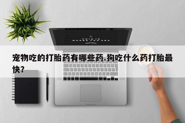 打胎药私人店联系方式保密发货,指导用药宠物吃的打胎药有哪些药.狗吃什么药打胎最快？