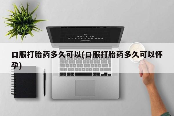 打胎药私人店联系方式保密发货,指导用药口服打胎药多久可以(口服打胎药多久可以怀孕)