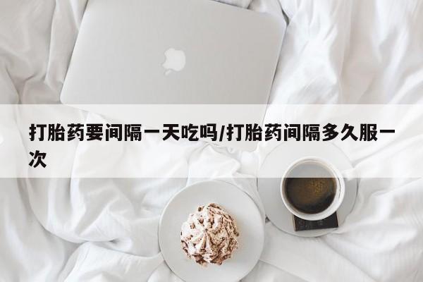 打胎药私人店联系方式保密发货,指导用药打胎药要间隔一天吃吗/打胎药间隔多久服一次