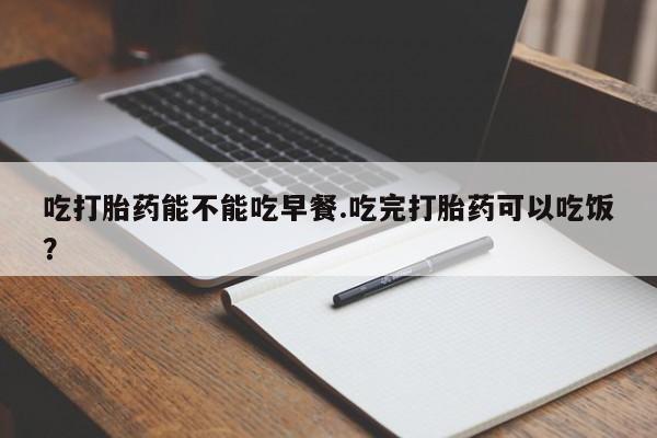 打胎药私人店联系方式保密发货,指导用药吃打胎药能不能吃早餐.吃完打胎药可以吃饭？