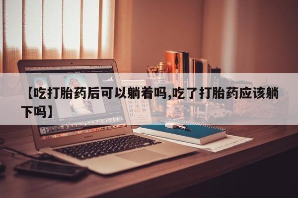 打胎药私人店联系方式保密发货,指导用药【吃打胎药后可以躺着吗,吃了打胎药应该躺下吗】