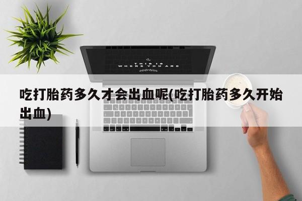 打胎药私人店联系方式保密发货,指导用药吃打胎药多久才会出血呢(吃打胎药多久开始出血)
