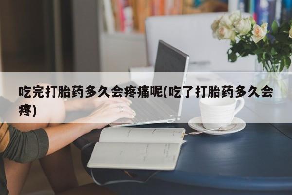 打胎药私人店联系方式保密发货,指导用药吃完打胎药多久会疼痛呢(吃了打胎药多久会疼)