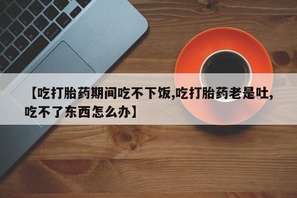 打胎药私人店联系方式保密发货,指导用药【吃打胎药期间吃不下饭,吃打胎药老是吐,吃不了东西怎么办】