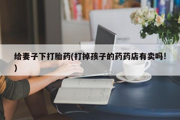 打胎药私人店联系方式保密发货,指导用药给妻子下打胎药(打掉孩子的药药店有卖吗!)