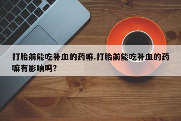 打胎药私人店联系方式保密发货,指导用药打胎前能吃补血的药嘛.打胎前能吃补血的药嘛有影响吗？