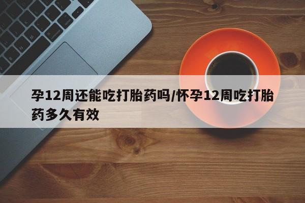 打胎药私人店联系方式保密发货,指导用药孕12周还能吃打胎药吗/怀孕12周吃打胎药多久有效
