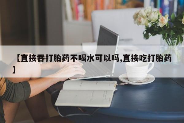 打胎药私人店联系方式保密发货,指导用药【直接吞打胎药不喝水可以吗,直接吃打胎药】