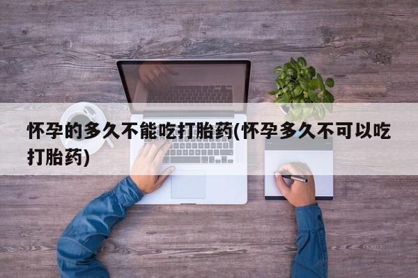 打胎药私人店联系方式保密发货,指导用药怀孕的多久不能吃打胎药(怀孕多久不可以吃打胎药)