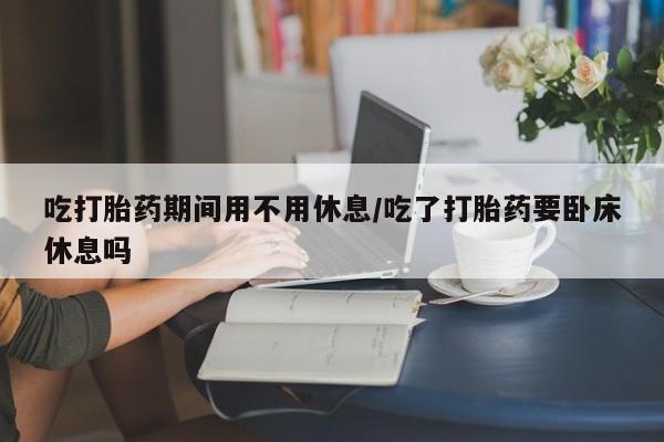 打胎药私人店联系方式保密发货,指导用药吃打胎药期间用不用休息/吃了打胎药要卧床休息吗