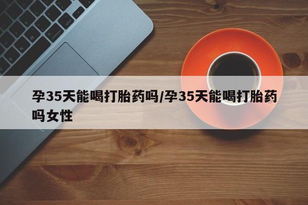 打胎药私人店联系方式保密发货,指导用药孕35天能喝打胎药吗/孕35天能喝打胎药吗女性