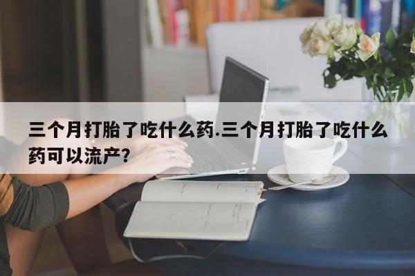 打胎药私人店联系方式保密发货,指导用药三个月打胎了吃什么药.三个月打胎了吃什么药可以流产？