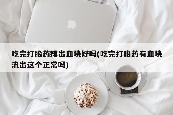 打胎药私人店联系方式保密发货,指导用药吃完打胎药排出血块好吗(吃完打胎药有血块流出这个正常吗)