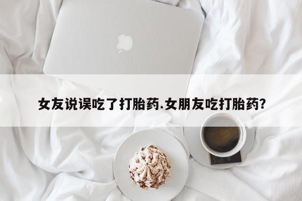 打胎药私人店联系方式保密发货,指导用药女友说误吃了打胎药.女朋友吃打胎药？