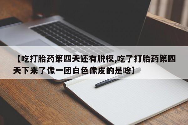 打胎药私人店联系方式保密发货,指导用药【吃打胎药第四天还有脱模,吃了打胎药第四天下来了像一团白色像皮的是啥】