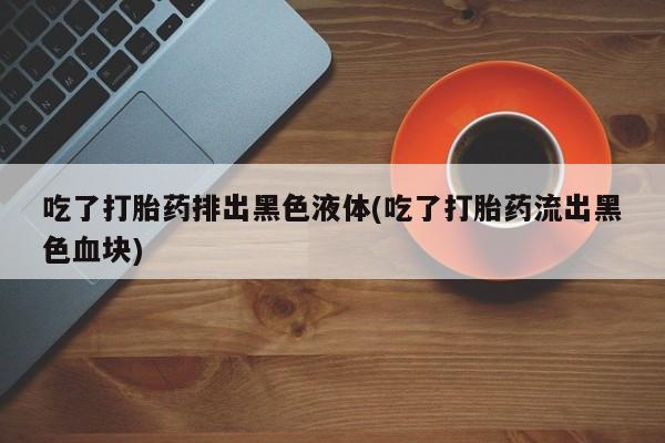 打胎药私人店联系方式保密发货,指导用药吃了打胎药排出黑色液体(吃了打胎药流出黑色血块)